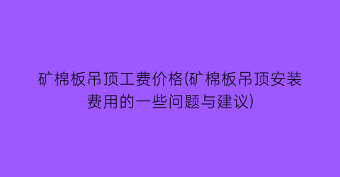 矿棉板吊顶工费价格(矿棉板吊顶安装费用的一些问题与建议)
