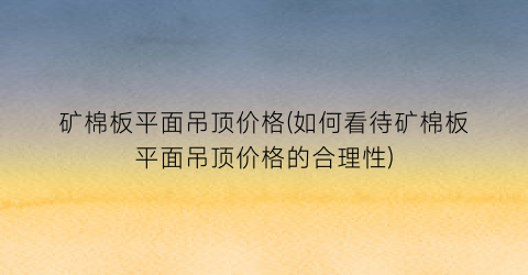 “矿棉板平面吊顶价格(如何看待矿棉板平面吊顶价格的合理性)