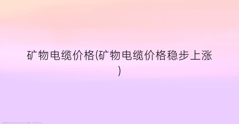 矿物电缆价格(矿物电缆价格稳步上涨)
