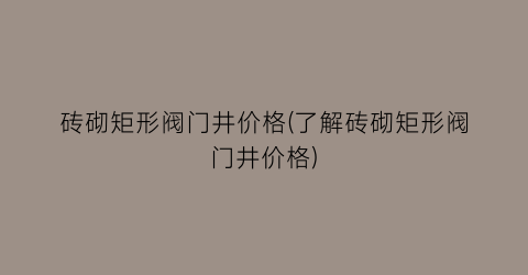 “砖砌矩形阀门井价格(了解砖砌矩形阀门井价格)