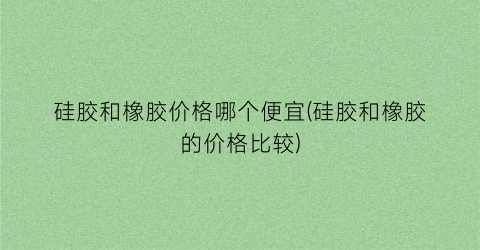 硅胶和橡胶价格哪个便宜(硅胶和橡胶的价格比较)