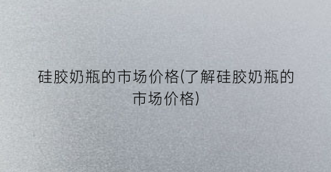 硅胶奶瓶的市场价格(了解硅胶奶瓶的市场价格)
