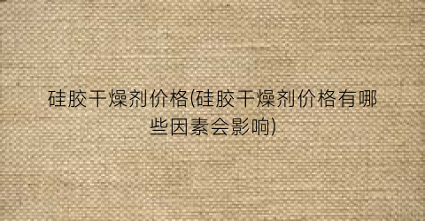 硅胶干燥剂价格(硅胶干燥剂价格有哪些因素会影响)