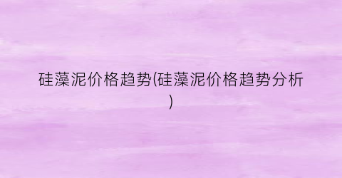 硅藻泥价格趋势(硅藻泥价格趋势分析)