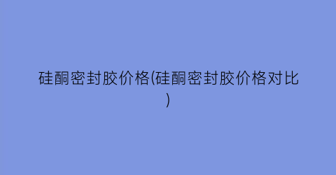 硅酮密封胶价格(硅酮密封胶价格对比)
