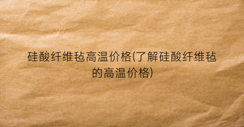 硅酸纤维毡高温价格(了解硅酸纤维毡的高温价格)