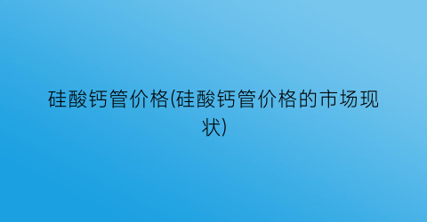 “硅酸钙管价格(硅酸钙管价格的市场现状)