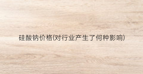 硅酸钠价格(对行业产生了何种影响)