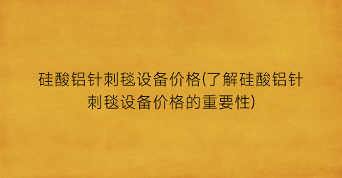 硅酸铝针刺毯设备价格(了解硅酸铝针刺毯设备价格的重要性)