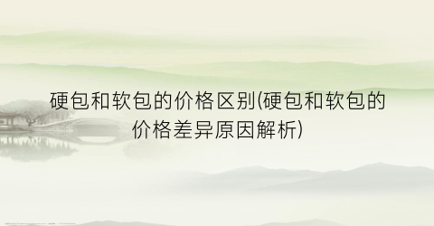 硬包和软包的价格区别(硬包和软包的价格差异原因解析)