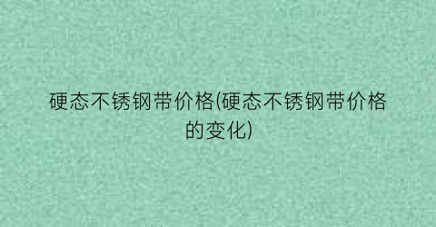 “硬态不锈钢带价格(硬态不锈钢带价格的变化)
