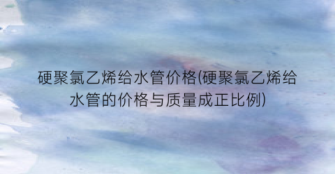 硬聚氯乙烯给水管价格(硬聚氯乙烯给水管的价格与质量成正比例)