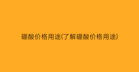 硼酸价格用途(了解硼酸价格用途)