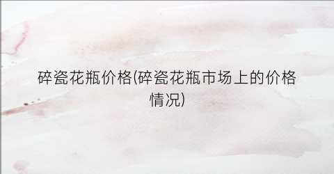 碎瓷花瓶价格(碎瓷花瓶市场上的价格情况)