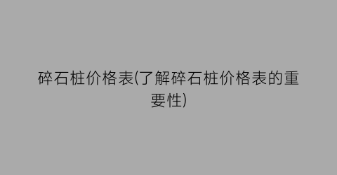 碎石桩价格表(了解碎石桩价格表的重要性)