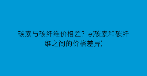 碳素与碳纤维价格差？e(碳素和碳纤维之间的价格差异)