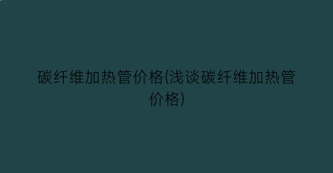 碳纤维加热管价格(浅谈碳纤维加热管价格)