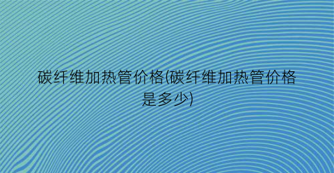 碳纤维加热管价格(碳纤维加热管价格是多少)