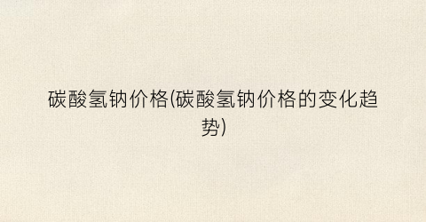 碳酸氢钠价格(碳酸氢钠价格的变化趋势)