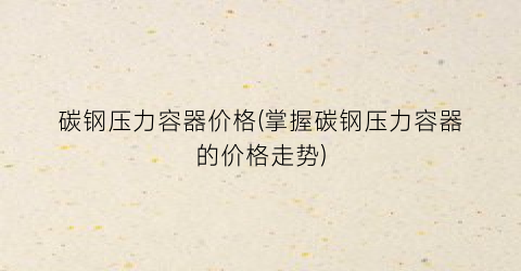 碳钢压力容器价格(掌握碳钢压力容器的价格走势)