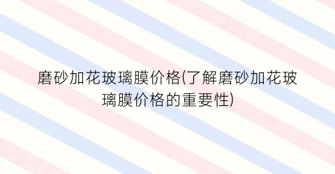 磨砂加花玻璃膜价格(了解磨砂加花玻璃膜价格的重要性)