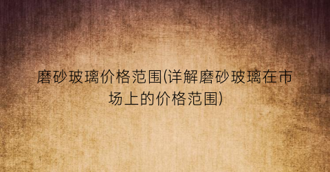 磨砂玻璃价格范围(详解磨砂玻璃在市场上的价格范围)