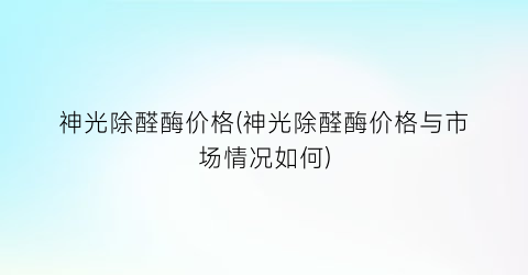 神光除醛酶价格(神光除醛酶价格与市场情况如何)