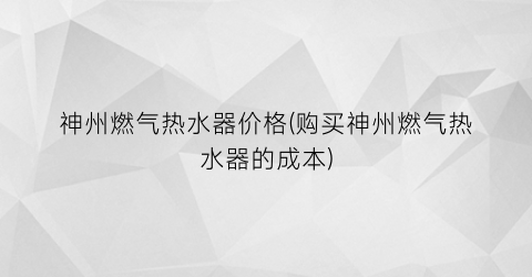 “神州燃气热水器价格(购买神州燃气热水器的成本)