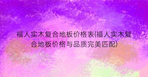 福人实木复合地板价格表(福人实木复合地板价格与品质完美匹配)