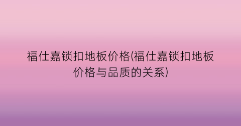 福仕嘉锁扣地板价格(福仕嘉锁扣地板价格与品质的关系)