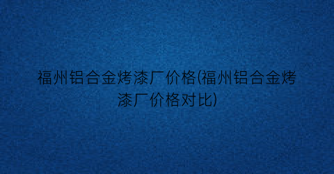 福州铝合金烤漆厂价格(福州铝合金烤漆厂价格对比)