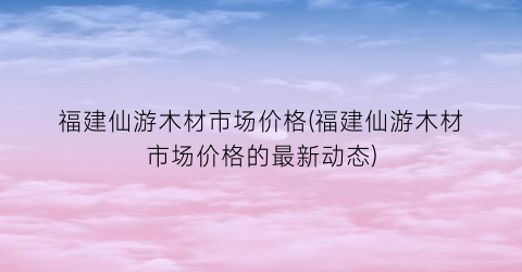 福建仙游木材市场价格(福建仙游木材市场价格的最新动态)