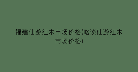 福建仙游红木市场价格(略谈仙游红木市场价格)