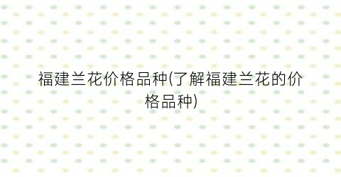 福建兰花价格品种(了解福建兰花的价格品种)