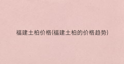 福建土柏价格(福建土柏的价格趋势)