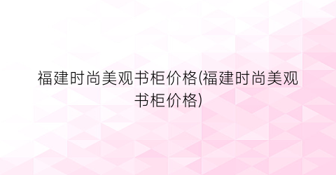 福建时尚美观书柜价格(福建时尚美观书柜价格)
