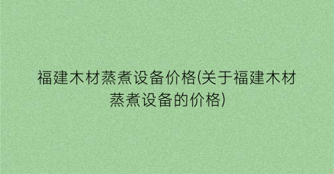 “福建木材蒸煮设备价格(关于福建木材蒸煮设备的价格)