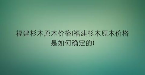 福建杉木原木价格(福建杉木原木价格是如何确定的)