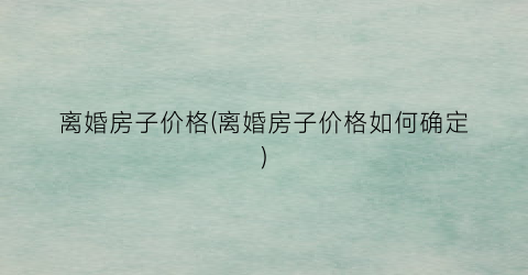 离婚房子价格(离婚房子价格如何确定)