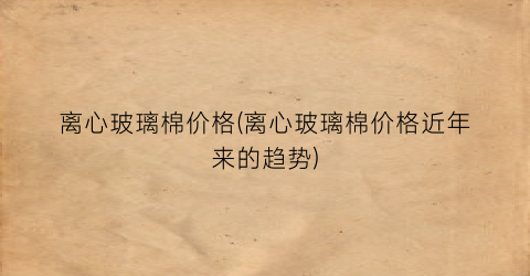 离心玻璃棉价格(离心玻璃棉价格近年来的趋势)
