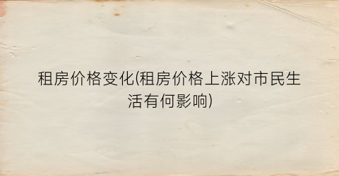 “租房价格变化(租房价格上涨对市民生活有何影响)