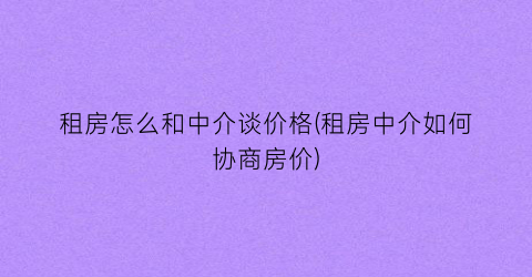 租房怎么和中介谈价格(租房中介如何协商房价)