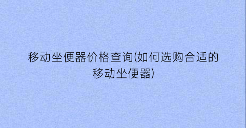 移动坐便器价格查询(如何选购合适的移动坐便器)