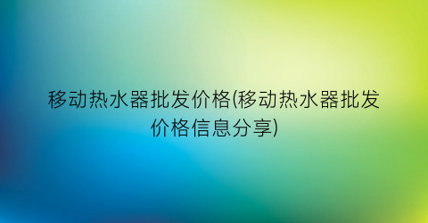 移动热水器批发价格(移动热水器批发价格信息分享)