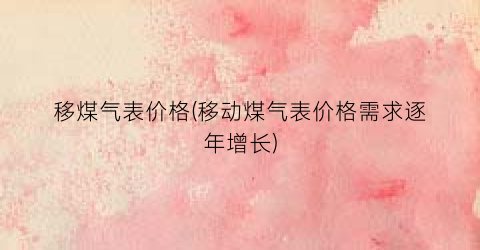移煤气表价格(移动煤气表价格需求逐年增长)