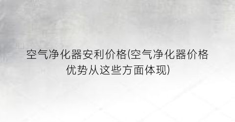 空气净化器安利价格(空气净化器价格优势从这些方面体现)