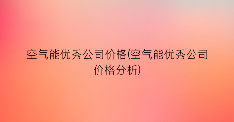 空气能优秀公司价格(空气能优秀公司价格分析)
