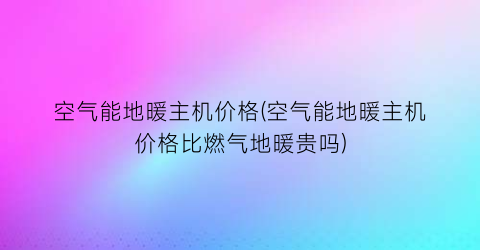 空气能地暖主机价格(空气能地暖主机价格比燃气地暖贵吗)