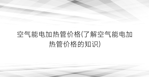 空气能电加热管价格(了解空气能电加热管价格的知识)