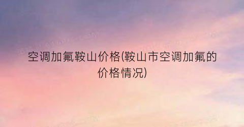 空调加氟鞍山价格(鞍山市空调加氟的价格情况)